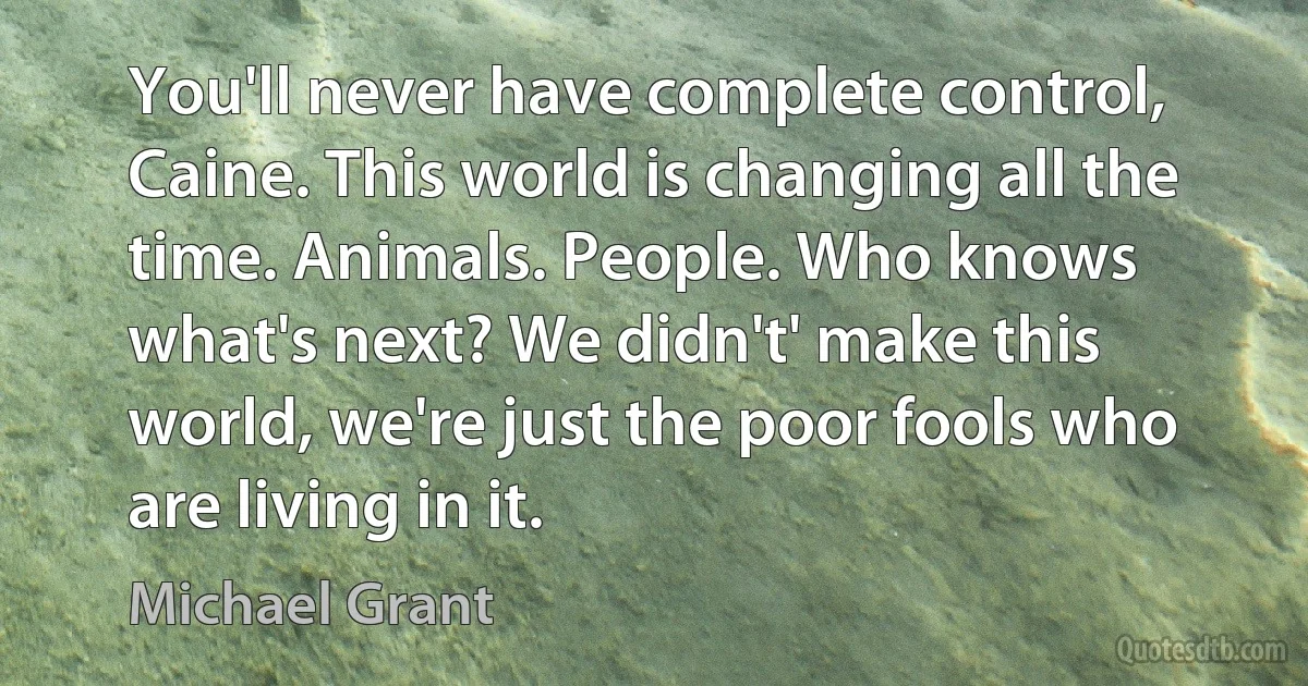 You'll never have complete control, Caine. This world is changing all the time. Animals. People. Who knows what's next? We didn't' make this world, we're just the poor fools who are living in it. (Michael Grant)