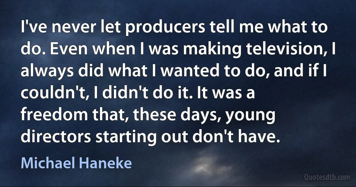 I've never let producers tell me what to do. Even when I was making television, I always did what I wanted to do, and if I couldn't, I didn't do it. It was a freedom that, these days, young directors starting out don't have. (Michael Haneke)