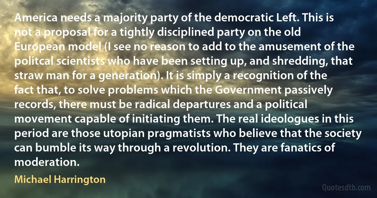 America needs a majority party of the democratic Left. This is not a proposal for a tightly disciplined party on the old European model (I see no reason to add to the amusement of the politcal scientists who have been setting up, and shredding, that straw man for a generation). It is simply a recognition of the fact that, to solve problems which the Government passively records, there must be radical departures and a political movement capable of initiating them. The real ideologues in this period are those utopian pragmatists who believe that the society can bumble its way through a revolution. They are fanatics of moderation. (Michael Harrington)