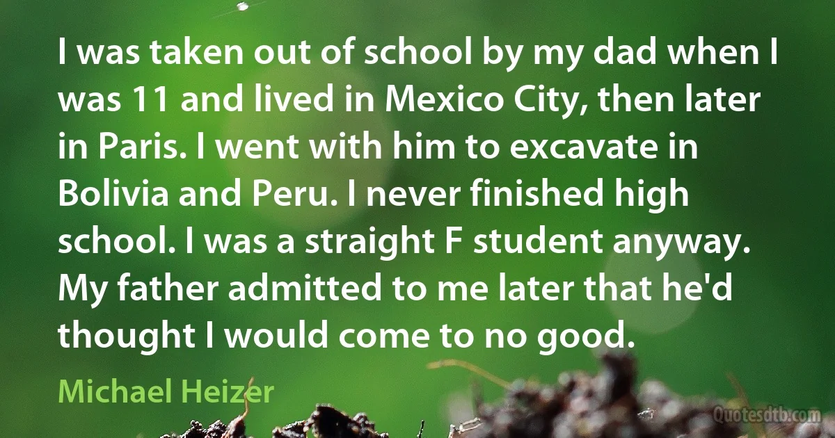 I was taken out of school by my dad when I was 11 and lived in Mexico City, then later in Paris. I went with him to excavate in Bolivia and Peru. I never finished high school. I was a straight F student anyway. My father admitted to me later that he'd thought I would come to no good. (Michael Heizer)