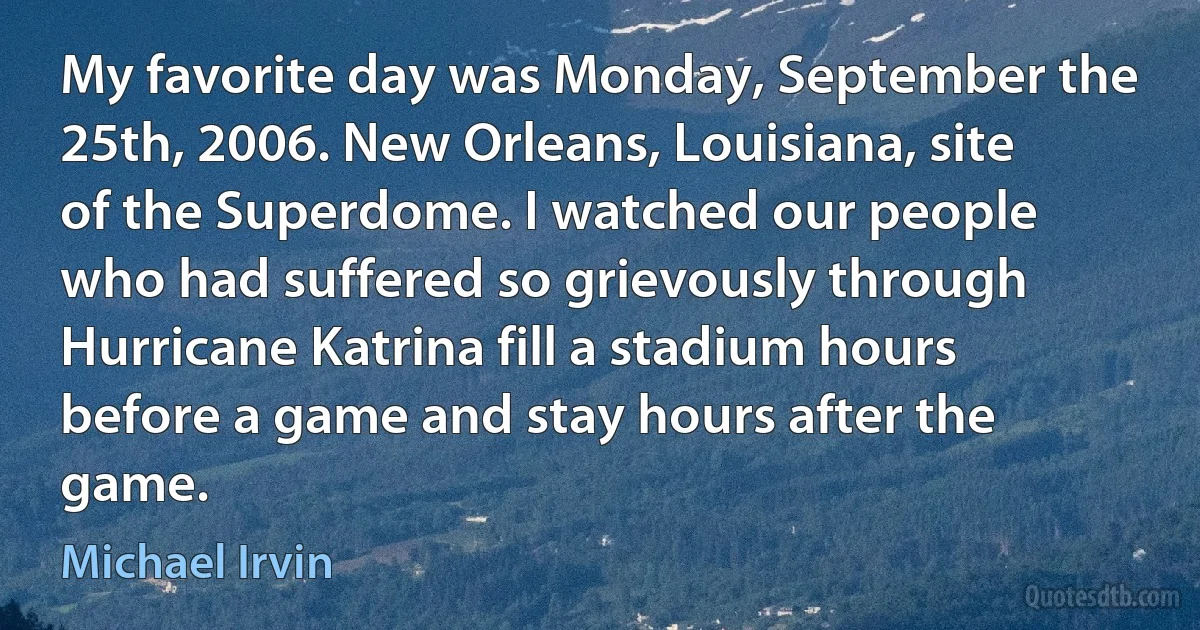 My favorite day was Monday, September the 25th, 2006. New Orleans, Louisiana, site of the Superdome. I watched our people who had suffered so grievously through Hurricane Katrina fill a stadium hours before a game and stay hours after the game. (Michael Irvin)