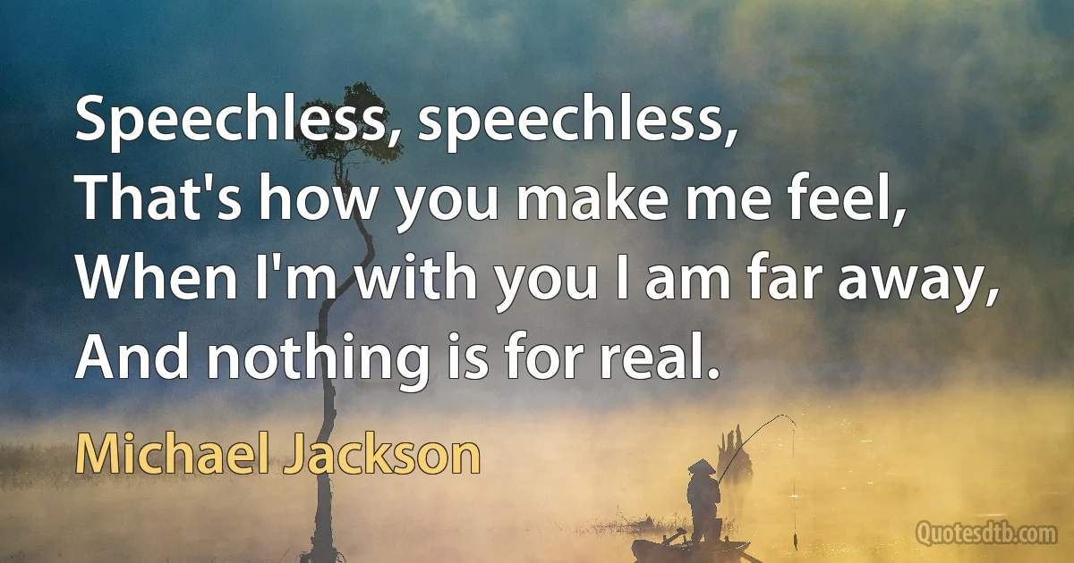 Speechless, speechless,
That's how you make me feel,
When I'm with you I am far away,
And nothing is for real. (Michael Jackson)