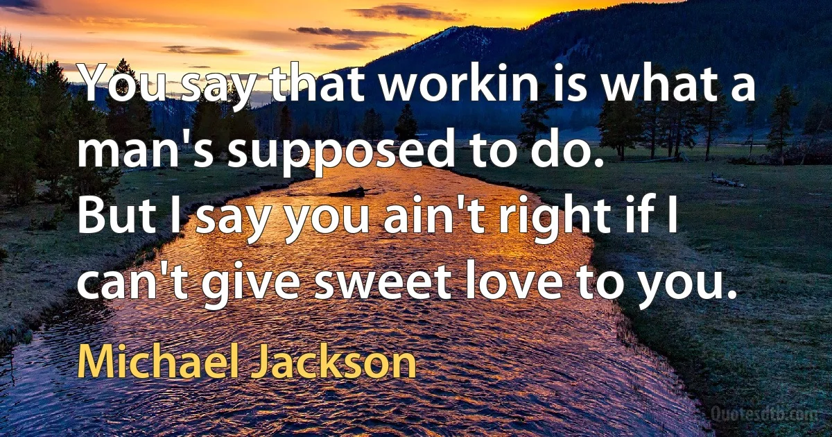 You say that workin is what a man's supposed to do.
But I say you ain't right if I can't give sweet love to you. (Michael Jackson)