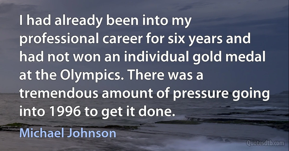 I had already been into my professional career for six years and had not won an individual gold medal at the Olympics. There was a tremendous amount of pressure going into 1996 to get it done. (Michael Johnson)