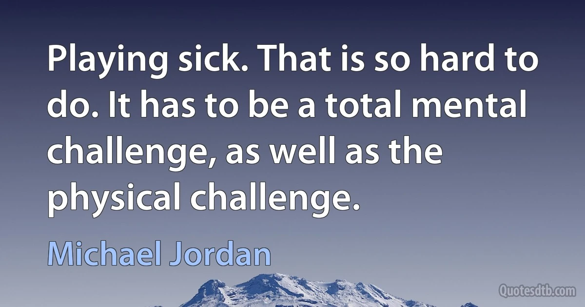 Playing sick. That is so hard to do. It has to be a total mental challenge, as well as the physical challenge. (Michael Jordan)