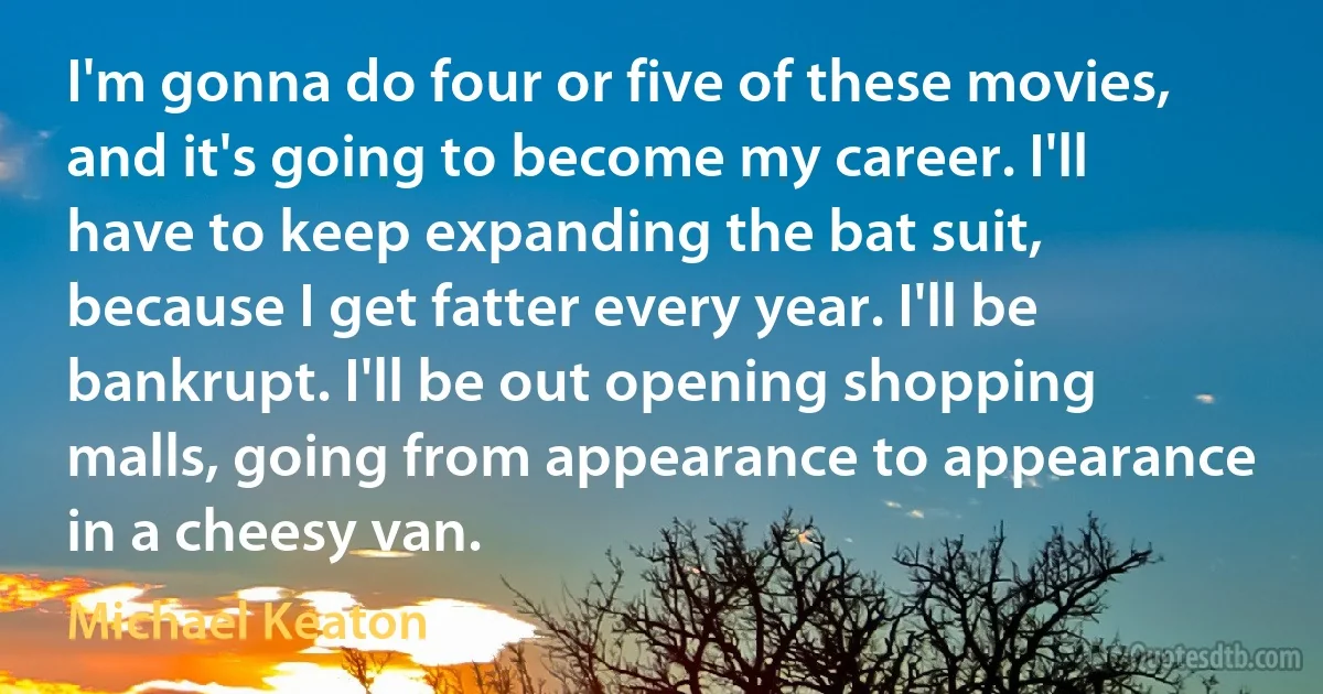 I'm gonna do four or five of these movies, and it's going to become my career. I'll have to keep expanding the bat suit, because I get fatter every year. I'll be bankrupt. I'll be out opening shopping malls, going from appearance to appearance in a cheesy van. (Michael Keaton)