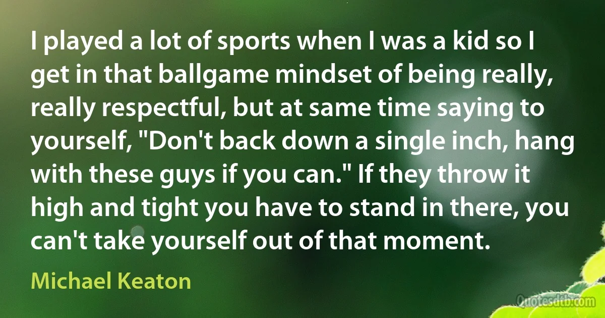 I played a lot of sports when I was a kid so I get in that ballgame mindset of being really, really respectful, but at same time saying to yourself, "Don't back down a single inch, hang with these guys if you can." If they throw it high and tight you have to stand in there, you can't take yourself out of that moment. (Michael Keaton)