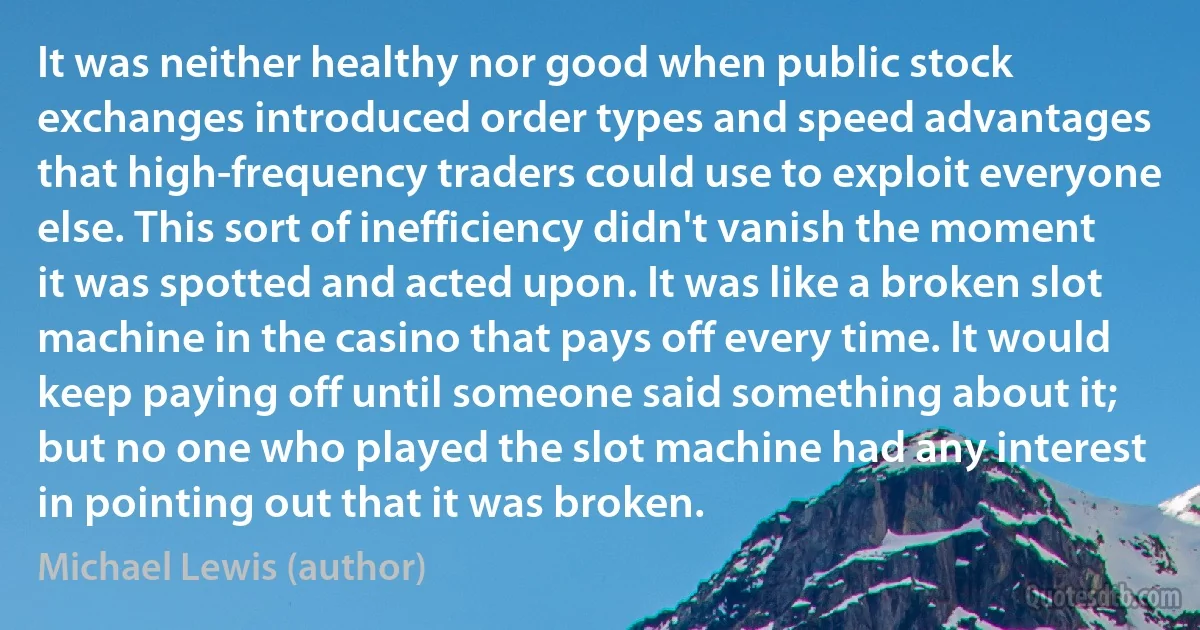 It was neither healthy nor good when public stock exchanges introduced order types and speed advantages that high-frequency traders could use to exploit everyone else. This sort of inefficiency didn't vanish the moment it was spotted and acted upon. It was like a broken slot machine in the casino that pays off every time. It would keep paying off until someone said something about it; but no one who played the slot machine had any interest in pointing out that it was broken. (Michael Lewis (author))