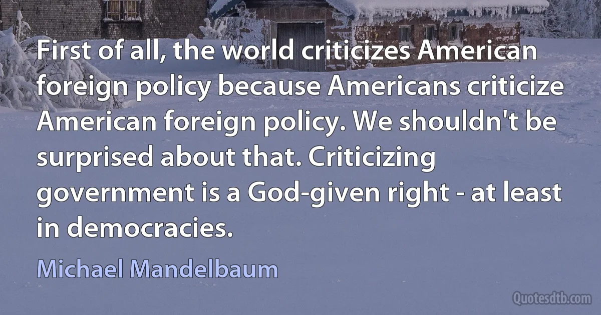 First of all, the world criticizes American foreign policy because Americans criticize American foreign policy. We shouldn't be surprised about that. Criticizing government is a God-given right - at least in democracies. (Michael Mandelbaum)