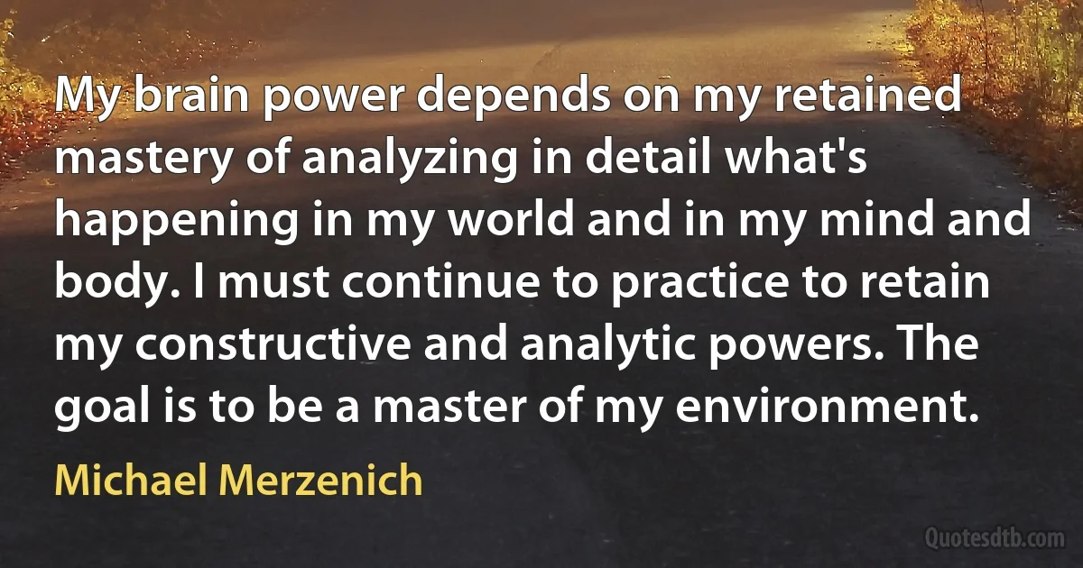 My brain power depends on my retained mastery of analyzing in detail what's happening in my world and in my mind and body. I must continue to practice to retain my constructive and analytic powers. The goal is to be a master of my environment. (Michael Merzenich)