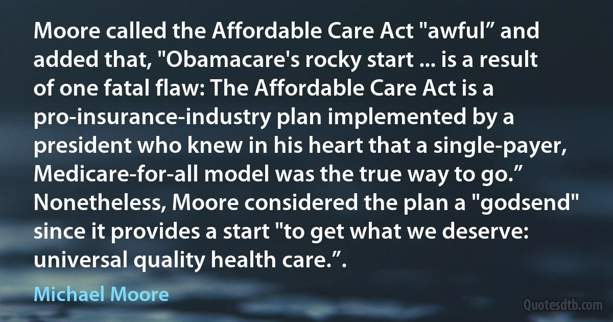 Moore called the Affordable Care Act "awful” and added that, "Obamacare's rocky start ... is a result of one fatal flaw: The Affordable Care Act is a pro-insurance-industry plan implemented by a president who knew in his heart that a single-payer, Medicare-for-all model was the true way to go.” Nonetheless, Moore considered the plan a "godsend" since it provides a start "to get what we deserve: universal quality health care.”. (Michael Moore)