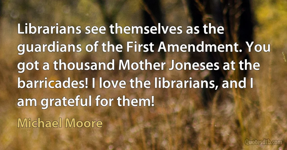 Librarians see themselves as the guardians of the First Amendment. You got a thousand Mother Joneses at the barricades! I love the librarians, and I am grateful for them! (Michael Moore)