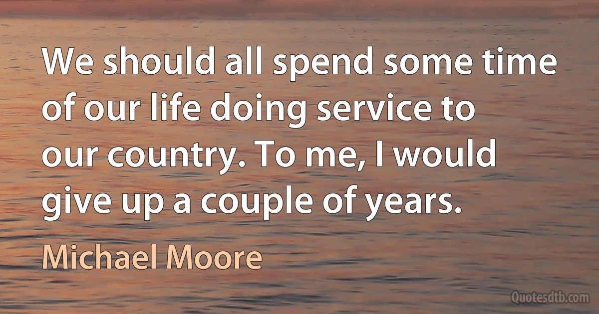 We should all spend some time of our life doing service to our country. To me, I would give up a couple of years. (Michael Moore)