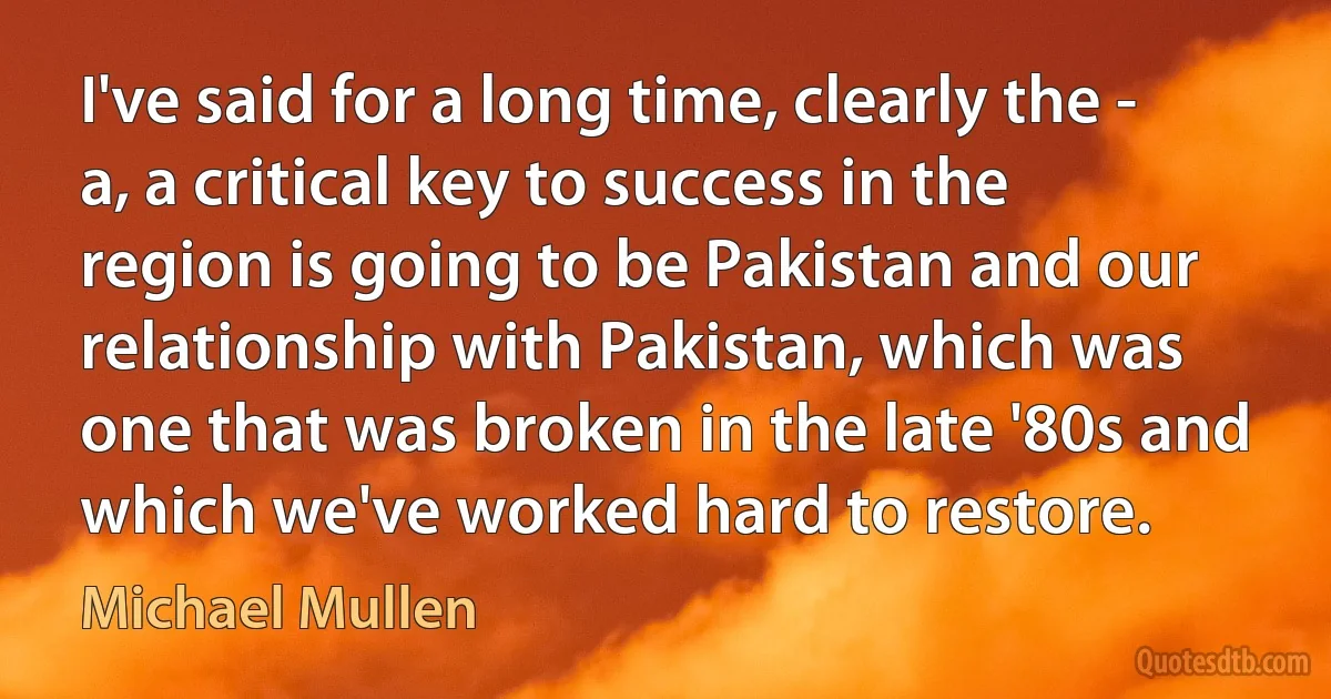 I've said for a long time, clearly the - a, a critical key to success in the region is going to be Pakistan and our relationship with Pakistan, which was one that was broken in the late '80s and which we've worked hard to restore. (Michael Mullen)