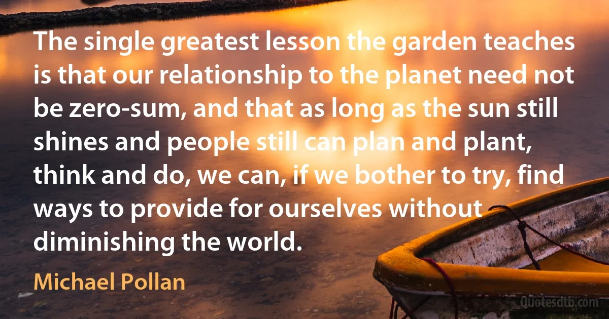 The single greatest lesson the garden teaches is that our relationship to the planet need not be zero-sum, and that as long as the sun still shines and people still can plan and plant, think and do, we can, if we bother to try, find ways to provide for ourselves without diminishing the world. (Michael Pollan)