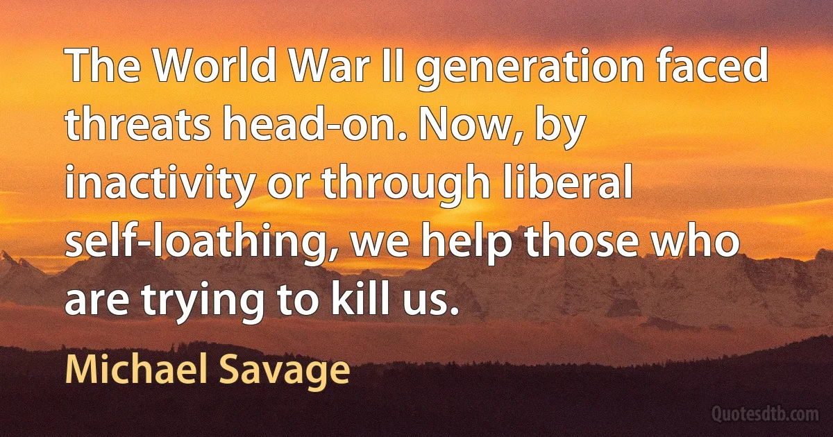 The World War II generation faced threats head-on. Now, by inactivity or through liberal self-loathing, we help those who are trying to kill us. (Michael Savage)