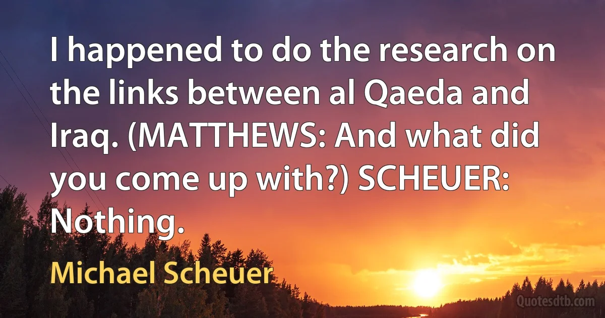 I happened to do the research on the links between al Qaeda and Iraq. (MATTHEWS: And what did you come up with?) SCHEUER: Nothing. (Michael Scheuer)