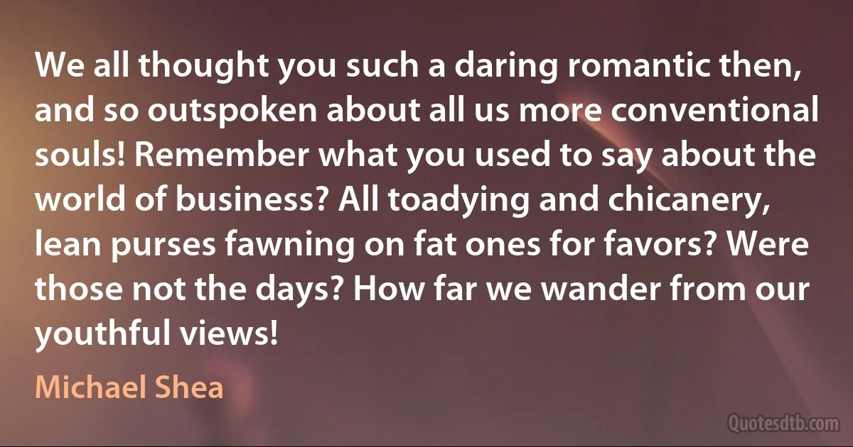 We all thought you such a daring romantic then, and so outspoken about all us more conventional souls! Remember what you used to say about the world of business? All toadying and chicanery, lean purses fawning on fat ones for favors? Were those not the days? How far we wander from our youthful views! (Michael Shea)