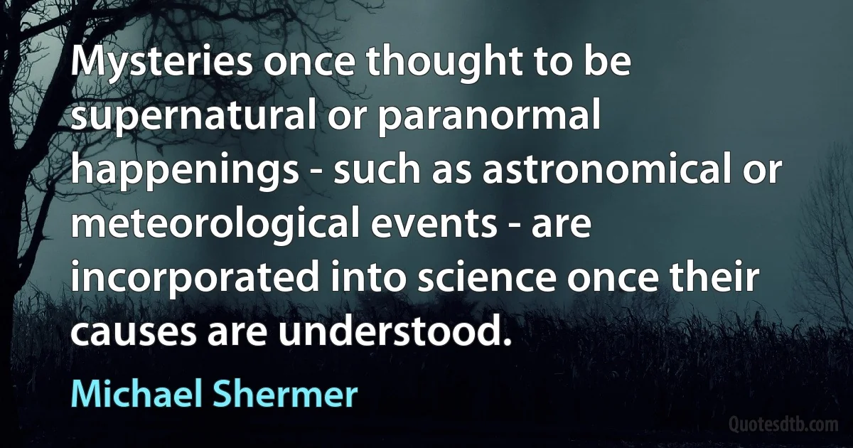 Mysteries once thought to be supernatural or paranormal happenings - such as astronomical or meteorological events - are incorporated into science once their causes are understood. (Michael Shermer)