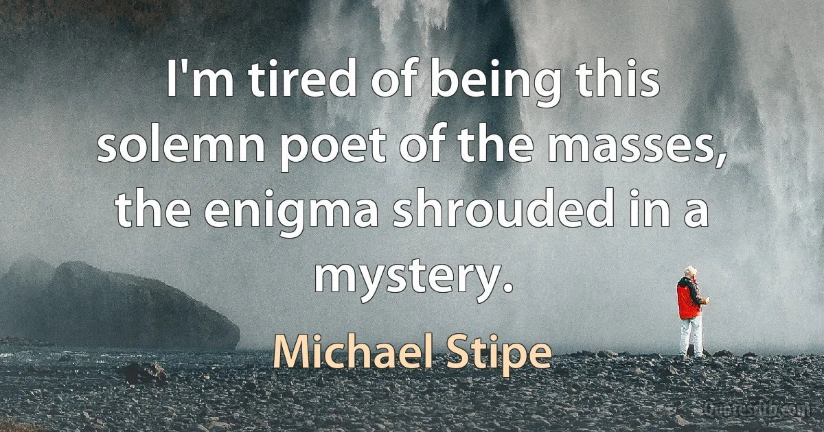 I'm tired of being this solemn poet of the masses, the enigma shrouded in a mystery. (Michael Stipe)