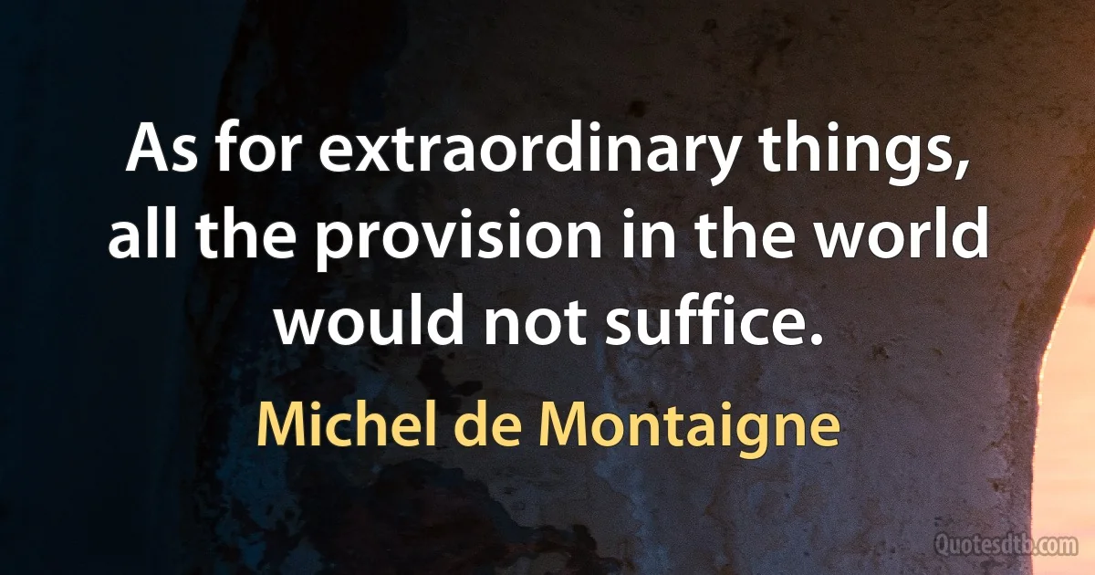 As for extraordinary things, all the provision in the world would not suffice. (Michel de Montaigne)