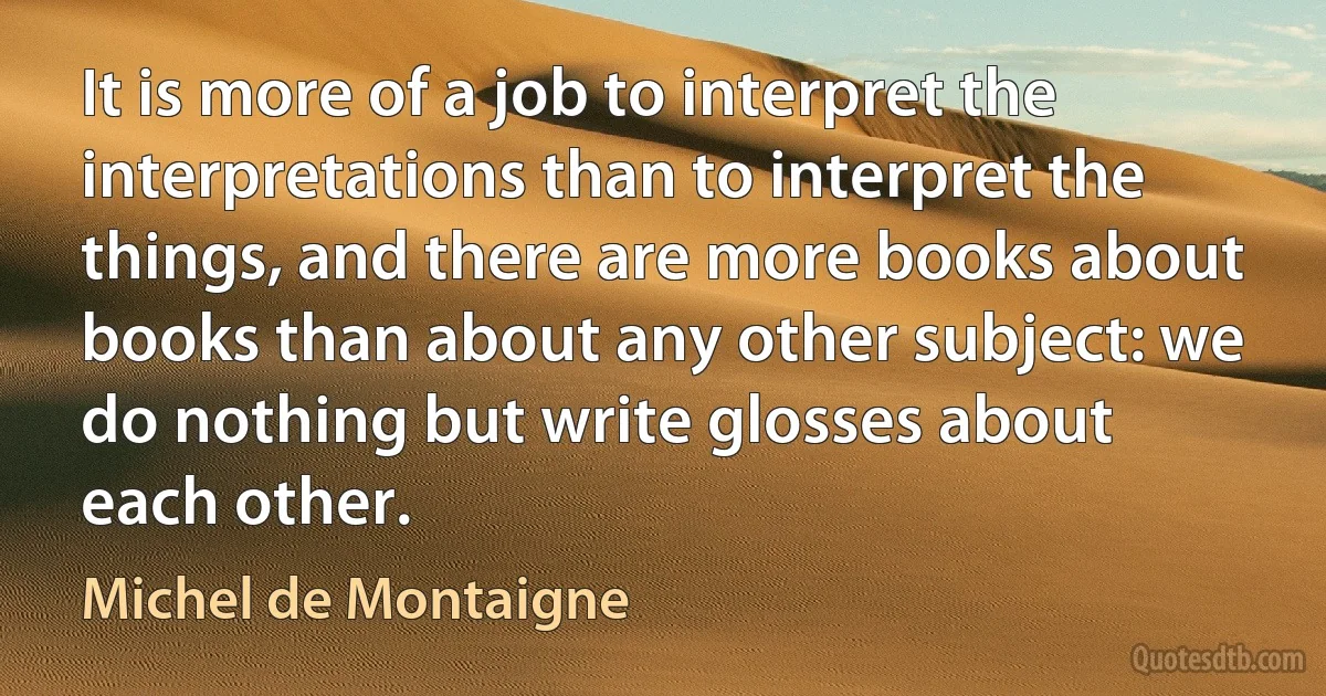 It is more of a job to interpret the interpretations than to interpret the things, and there are more books about books than about any other subject: we do nothing but write glosses about each other. (Michel de Montaigne)