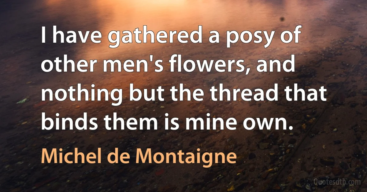 I have gathered a posy of other men's flowers, and nothing but the thread that binds them is mine own. (Michel de Montaigne)