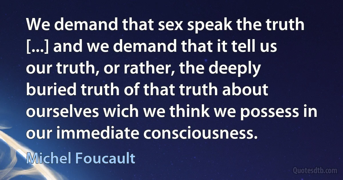 We demand that sex speak the truth [...] and we demand that it tell us our truth, or rather, the deeply buried truth of that truth about ourselves wich we think we possess in our immediate consciousness. (Michel Foucault)