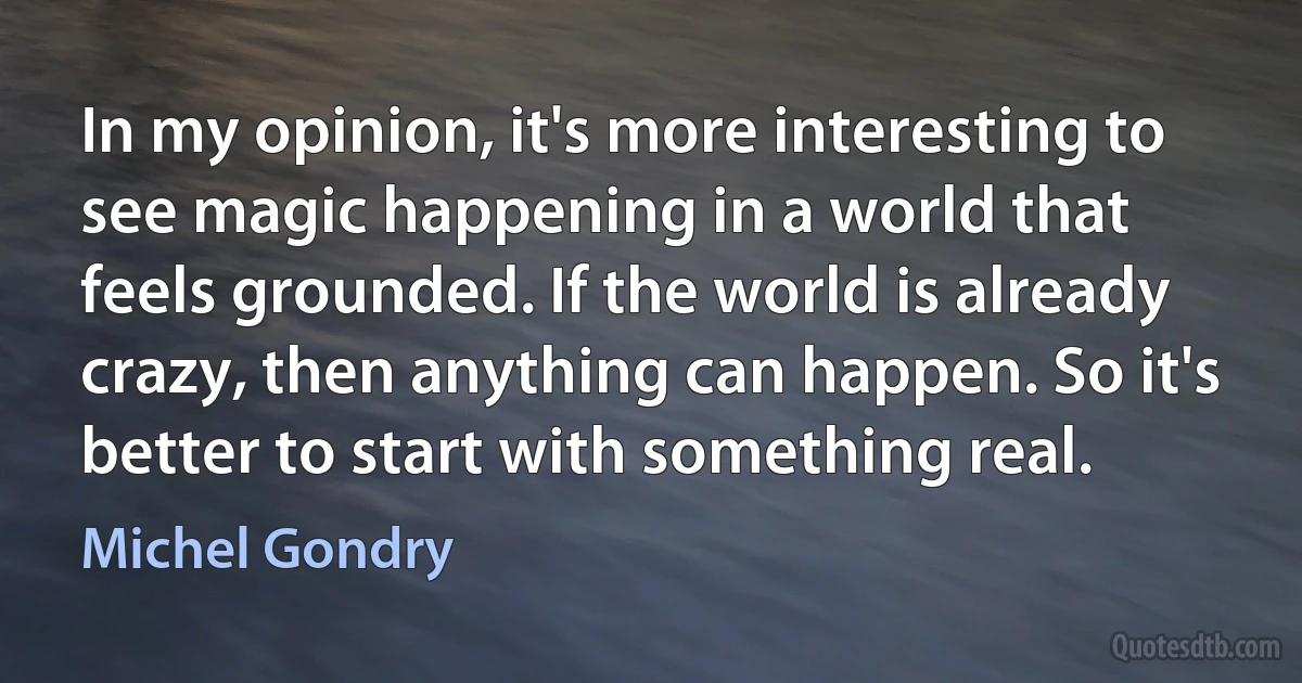 In my opinion, it's more interesting to see magic happening in a world that feels grounded. If the world is already crazy, then anything can happen. So it's better to start with something real. (Michel Gondry)