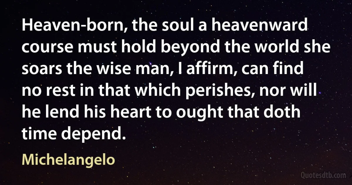 Heaven-born, the soul a heavenward course must hold beyond the world she soars the wise man, I affirm, can find no rest in that which perishes, nor will he lend his heart to ought that doth time depend. (Michelangelo)