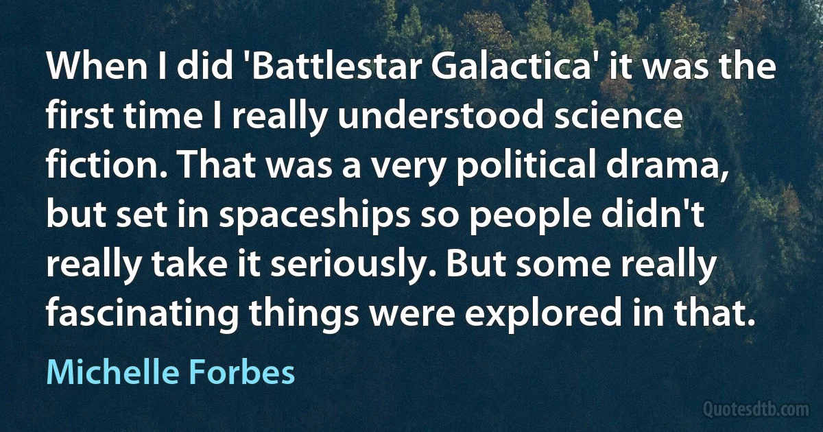 When I did 'Battlestar Galactica' it was the first time I really understood science fiction. That was a very political drama, but set in spaceships so people didn't really take it seriously. But some really fascinating things were explored in that. (Michelle Forbes)