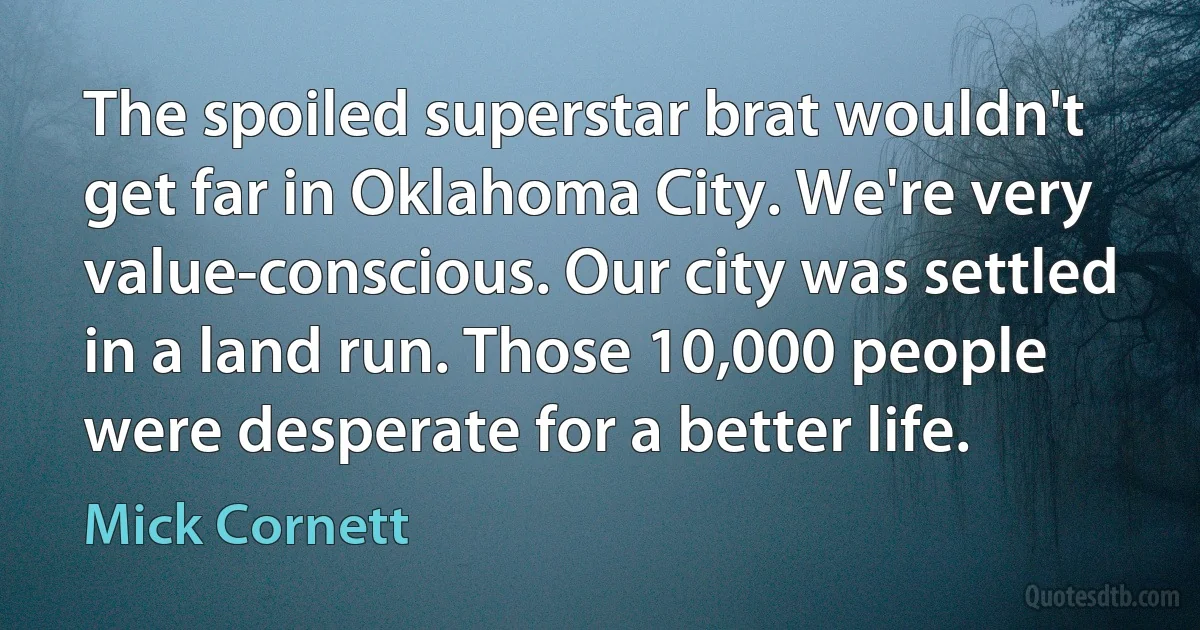 The spoiled superstar brat wouldn't get far in Oklahoma City. We're very value-conscious. Our city was settled in a land run. Those 10,000 people were desperate for a better life. (Mick Cornett)