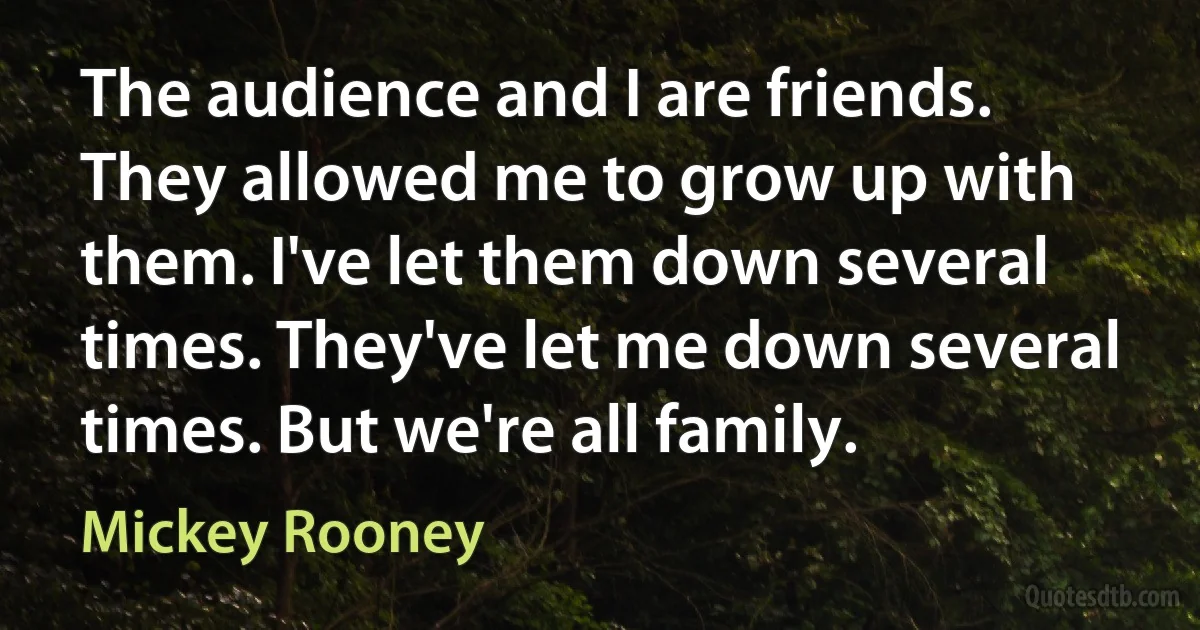 The audience and I are friends. They allowed me to grow up with them. I've let them down several times. They've let me down several times. But we're all family. (Mickey Rooney)