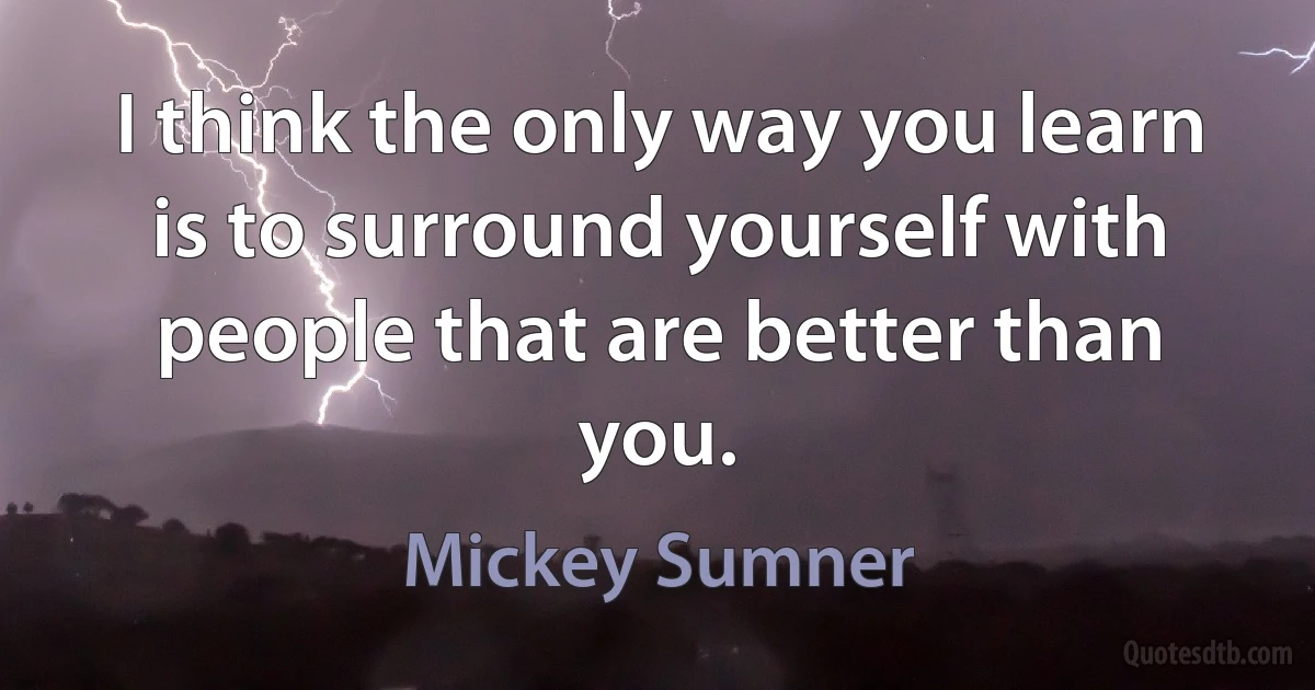 I think the only way you learn is to surround yourself with people that are better than you. (Mickey Sumner)