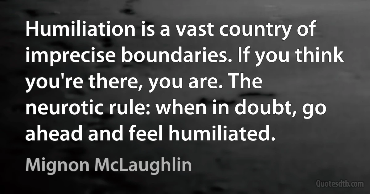 Humiliation is a vast country of imprecise boundaries. If you think you're there, you are. The neurotic rule: when in doubt, go ahead and feel humiliated. (Mignon McLaughlin)