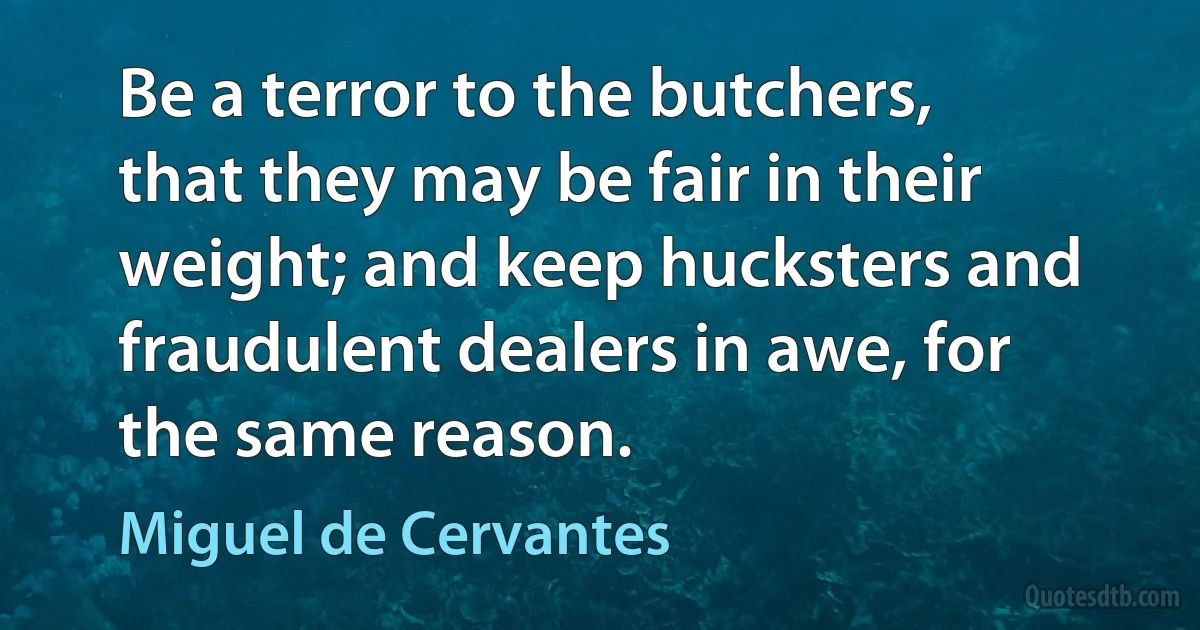 Be a terror to the butchers, that they may be fair in their weight; and keep hucksters and fraudulent dealers in awe, for the same reason. (Miguel de Cervantes)