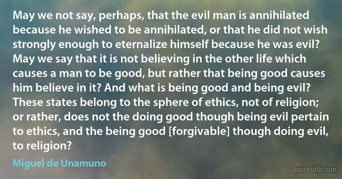 May we not say, perhaps, that the evil man is annihilated because he wished to be annihilated, or that he did not wish strongly enough to eternalize himself because he was evil? May we say that it is not believing in the other life which causes a man to be good, but rather that being good causes him believe in it? And what is being good and being evil? These states belong to the sphere of ethics, not of religion; or rather, does not the doing good though being evil pertain to ethics, and the being good [forgivable] though doing evil, to religion? (Miguel de Unamuno)