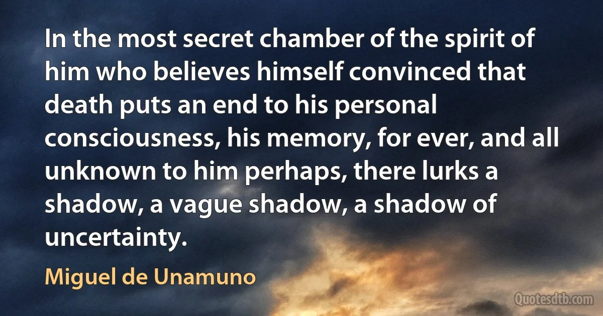 In the most secret chamber of the spirit of him who believes himself convinced that death puts an end to his personal consciousness, his memory, for ever, and all unknown to him perhaps, there lurks a shadow, a vague shadow, a shadow of uncertainty. (Miguel de Unamuno)