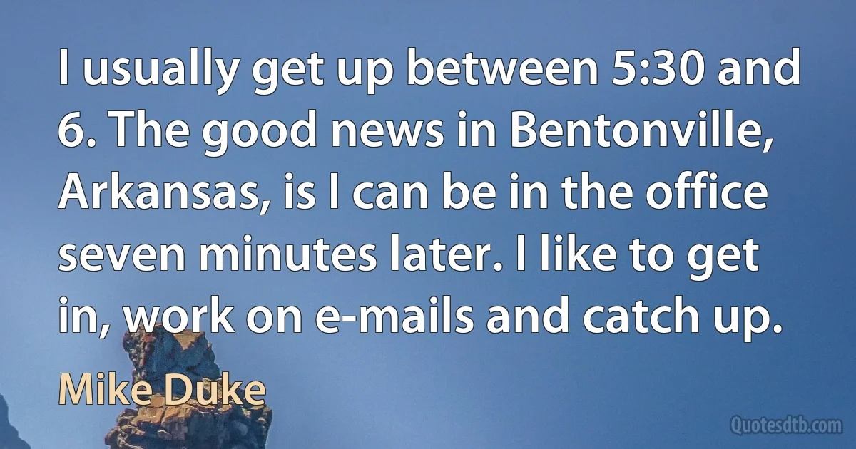 I usually get up between 5:30 and 6. The good news in Bentonville, Arkansas, is I can be in the office seven minutes later. I like to get in, work on e-mails and catch up. (Mike Duke)