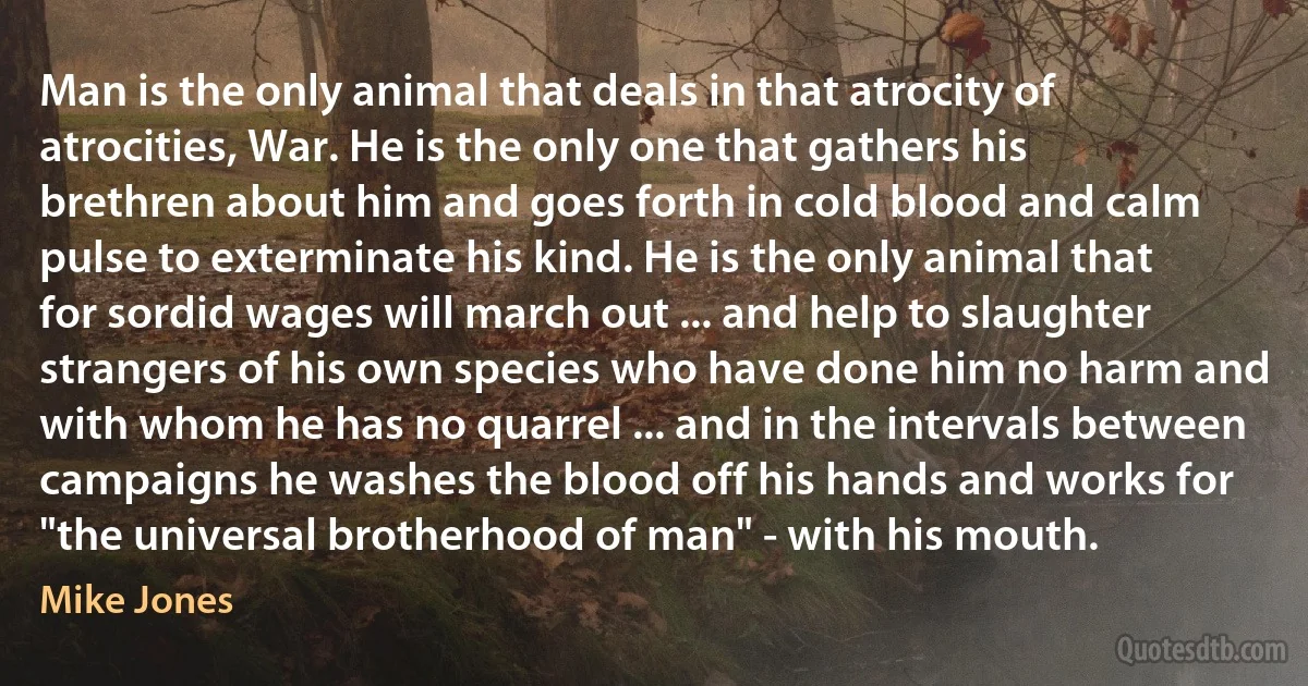 Man is the only animal that deals in that atrocity of atrocities, War. He is the only one that gathers his brethren about him and goes forth in cold blood and calm pulse to exterminate his kind. He is the only animal that for sordid wages will march out ... and help to slaughter strangers of his own species who have done him no harm and with whom he has no quarrel ... and in the intervals between campaigns he washes the blood off his hands and works for "the universal brotherhood of man" - with his mouth. (Mike Jones)