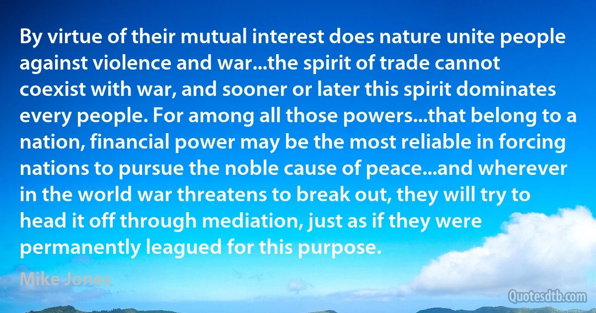 By virtue of their mutual interest does nature unite people against violence and war...the spirit of trade cannot coexist with war, and sooner or later this spirit dominates every people. For among all those powers...that belong to a nation, financial power may be the most reliable in forcing nations to pursue the noble cause of peace...and wherever in the world war threatens to break out, they will try to head it off through mediation, just as if they were permanently leagued for this purpose. (Mike Jones)