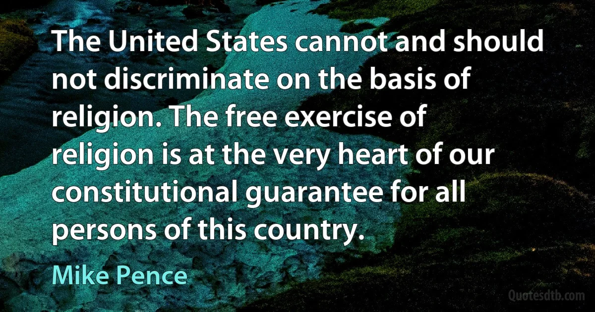 The United States cannot and should not discriminate on the basis of religion. The free exercise of religion is at the very heart of our constitutional guarantee for all persons of this country. (Mike Pence)