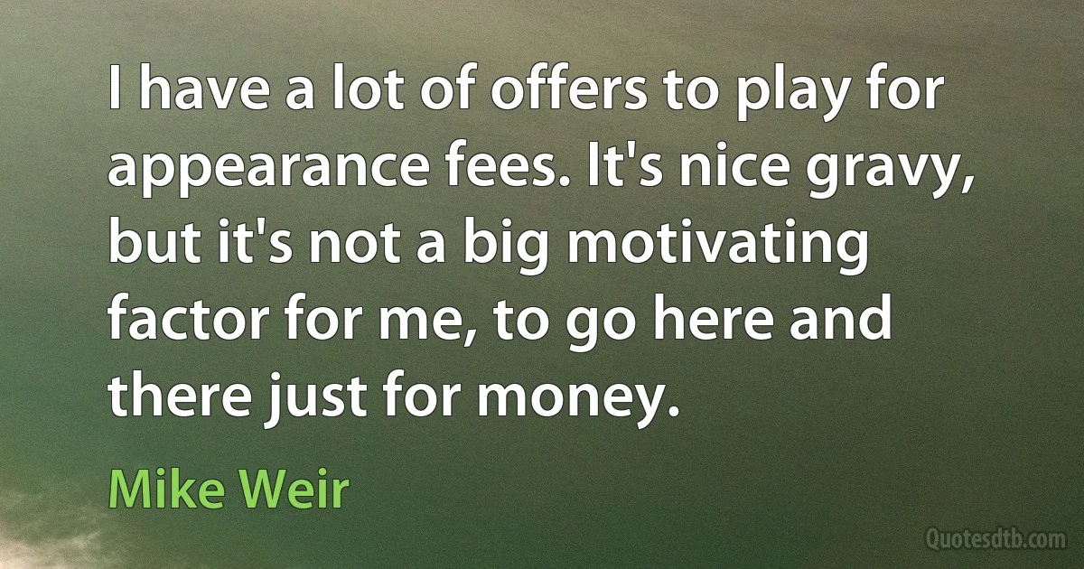 I have a lot of offers to play for appearance fees. It's nice gravy, but it's not a big motivating factor for me, to go here and there just for money. (Mike Weir)