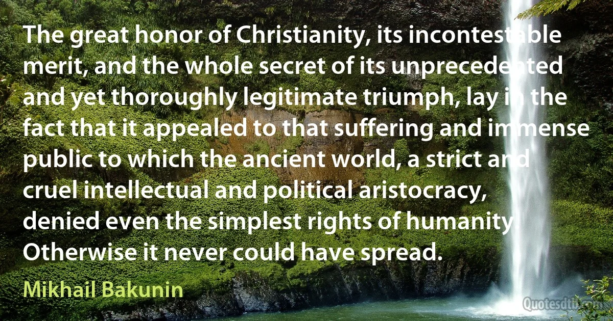 The great honor of Christianity, its incontestable merit, and the whole secret of its unprecedented and yet thoroughly legitimate triumph, lay in the fact that it appealed to that suffering and immense public to which the ancient world, a strict and cruel intellectual and political aristocracy, denied even the simplest rights of humanity. Otherwise it never could have spread. (Mikhail Bakunin)