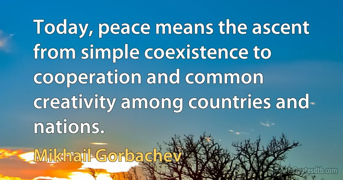 Today, peace means the ascent from simple coexistence to cooperation and common creativity among countries and nations. (Mikhail Gorbachev)