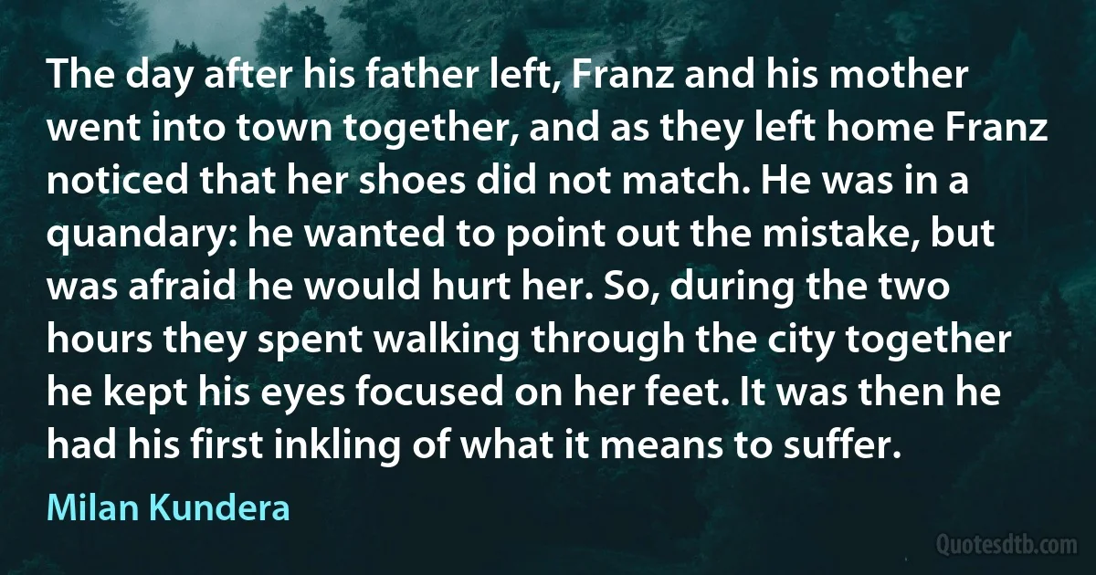 The day after his father left, Franz and his mother went into town together, and as they left home Franz noticed that her shoes did not match. He was in a quandary: he wanted to point out the mistake, but was afraid he would hurt her. So, during the two hours they spent walking through the city together he kept his eyes focused on her feet. It was then he had his first inkling of what it means to suffer. (Milan Kundera)