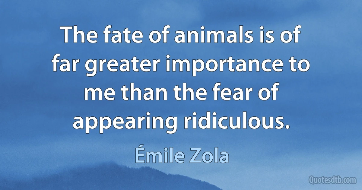 The fate of animals is of far greater importance to me than the fear of appearing ridiculous. (Émile Zola)