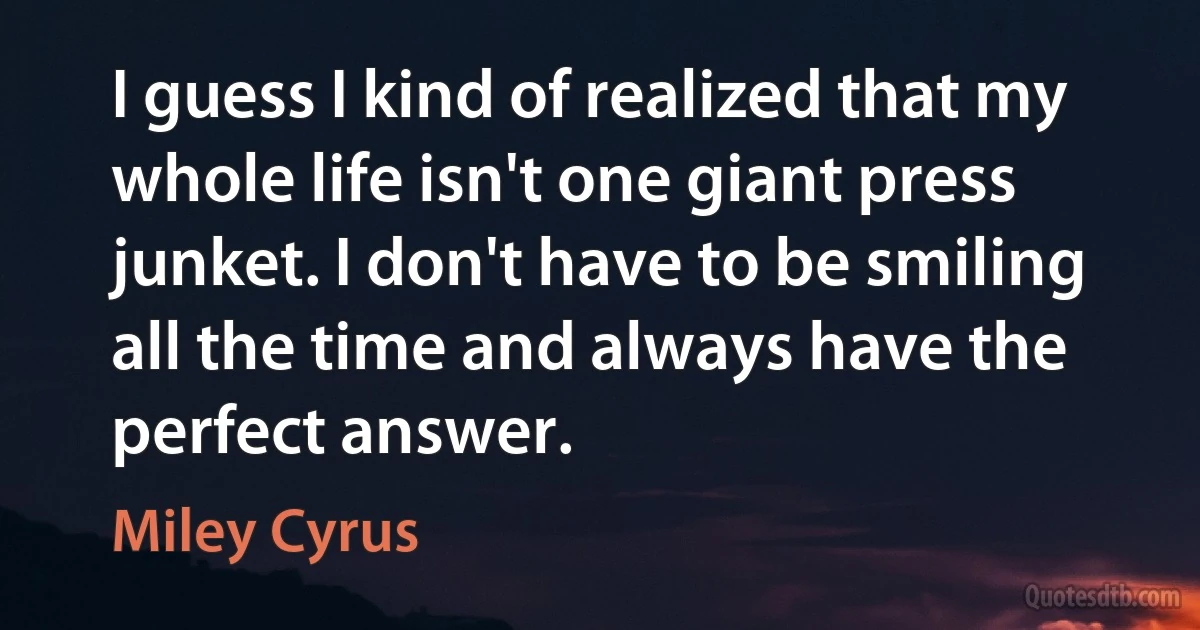 I guess I kind of realized that my whole life isn't one giant press junket. I don't have to be smiling all the time and always have the perfect answer. (Miley Cyrus)