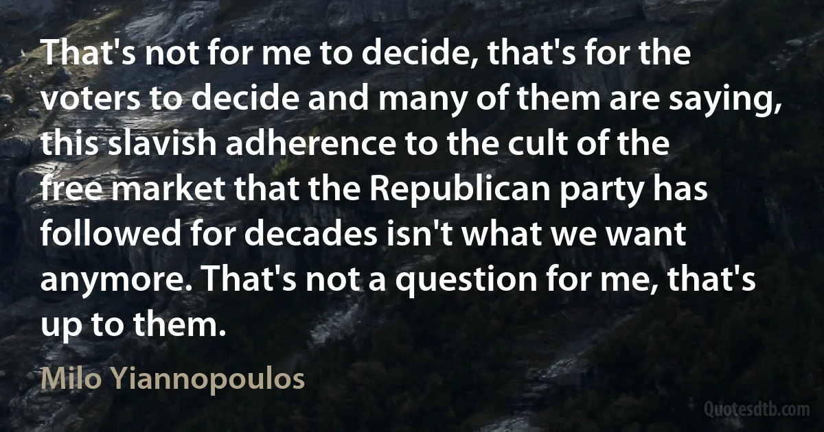 That's not for me to decide, that's for the voters to decide and many of them are saying, this slavish adherence to the cult of the free market that the Republican party has followed for decades isn't what we want anymore. That's not a question for me, that's up to them. (Milo Yiannopoulos)