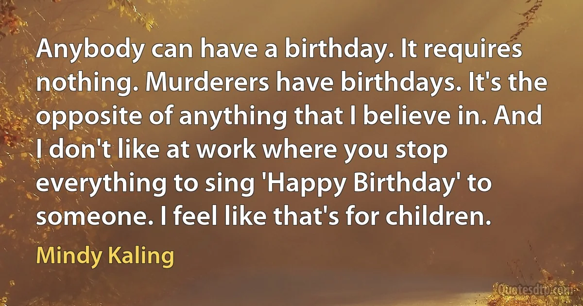 Anybody can have a birthday. It requires nothing. Murderers have birthdays. It's the opposite of anything that I believe in. And I don't like at work where you stop everything to sing 'Happy Birthday' to someone. I feel like that's for children. (Mindy Kaling)